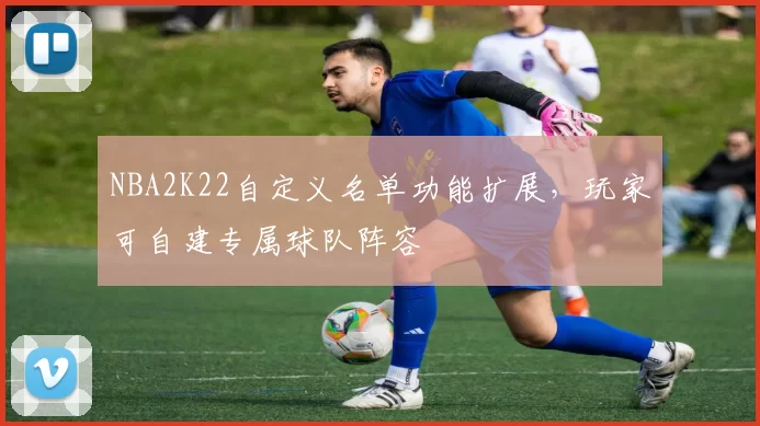 NBA2K22自定义名单功能扩展，玩家可自建专属球队阵容