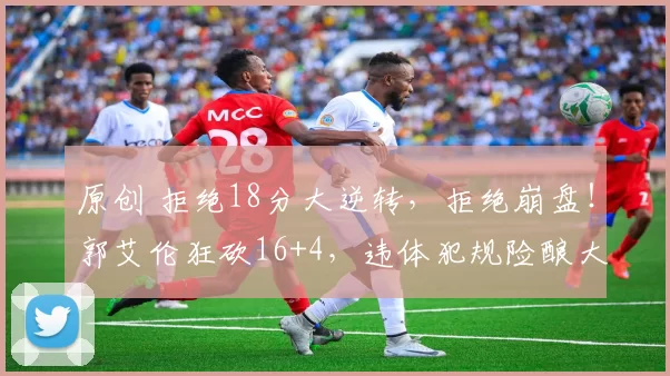 原创 拒绝18分大逆转，拒绝崩盘！郭艾伦狂砍16+4，违体犯规险酿大错