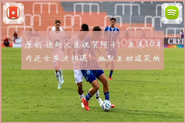 原创 德约大度祝贺阿卡:未来10年内还会多次相遇!幽默互动逗笑纳达尔