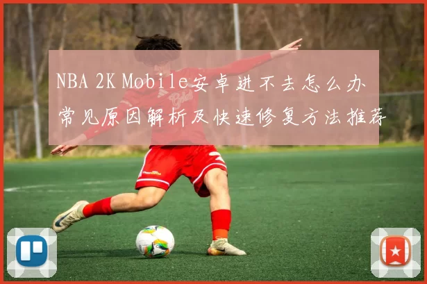 NBA 2K Mobile安卓进不去怎么办 常见原因解析及快速修复方法推荐