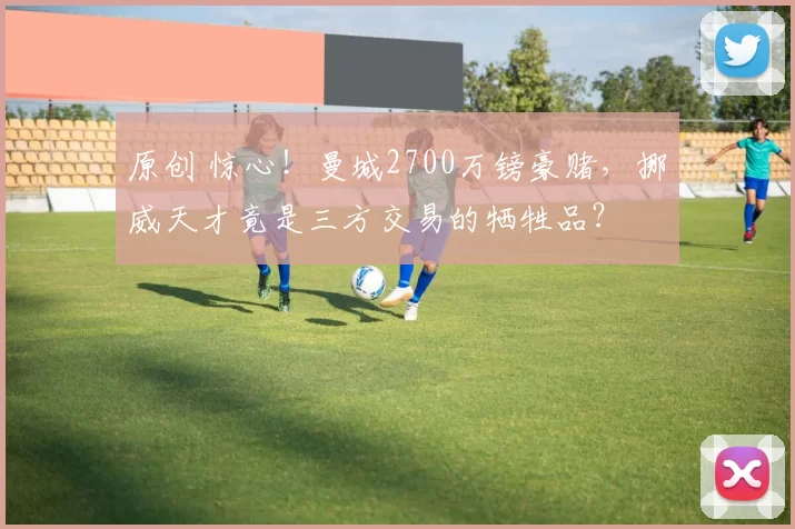 原创 惊心！曼城2700万镑豪赌，挪威天才竟是三方交易的牺牲品？