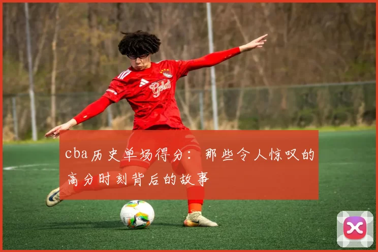 cba历史单场得分：那些令人惊叹的高分时刻背后的故事