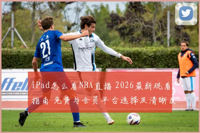 iPad怎么看NBA直播 2026最新观看指南 免费与会员平台选择及清晰度设置技巧