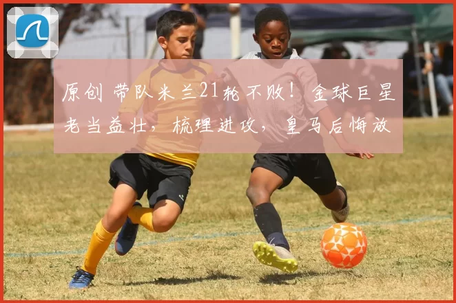 原创 带队米兰21轮不败！金球巨星老当益壮，梳理进攻，皇马后悔放走他