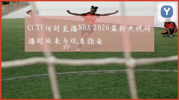 CCTV何时直播NBA 2026最新央视转播时间表与观看指南