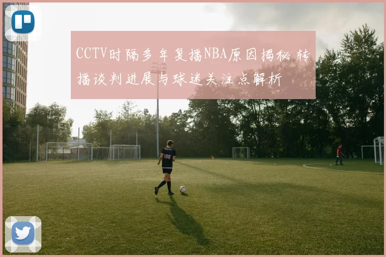 CCTV时隔多年复播NBA原因揭秘 转播谈判进展与球迷关注点解析