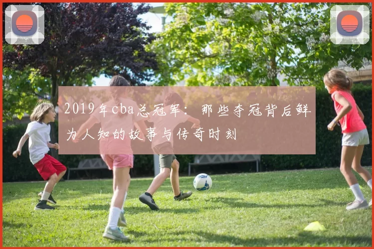 2019年cba总冠军：那些夺冠背后鲜为人知的故事与传奇时刻