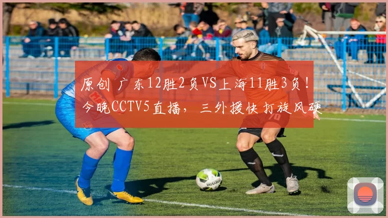 原创 广东12胜2负VS上海11胜3负！今晚CCTV5直播，三外援快打旋风硬刚王哲林+张镇麟铁壁防线！