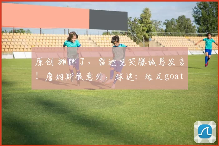 原创 摊牌了,雷迪克突爆诚恳发言!詹姆斯很意外,球迷:给足goat面子