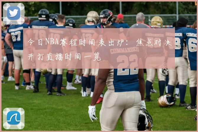今日NBA赛程时间表出炉：焦点对决开打直播时间一览