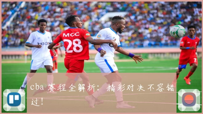 cba 赛程全解析：精彩对决不容错过！