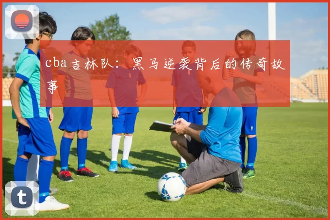 cba吉林队:黑马逆袭背后的传奇故事