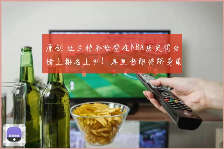 原创 杜兰特和哈登在NBA历史得分榜上排名上升！库里也即将跻身前20名