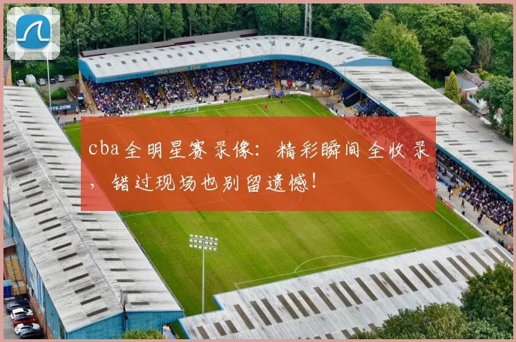 cba全明星赛录像：精彩瞬间全收录，错过现场也别留遗憾！