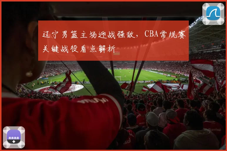 辽宁男篮主场迎战强敌,CBA常规赛关键战役看点解析