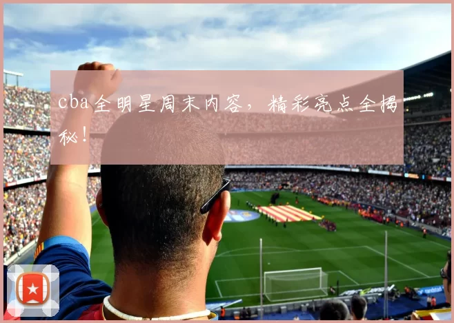 cba全明星周末内容，精彩亮点全揭秘！