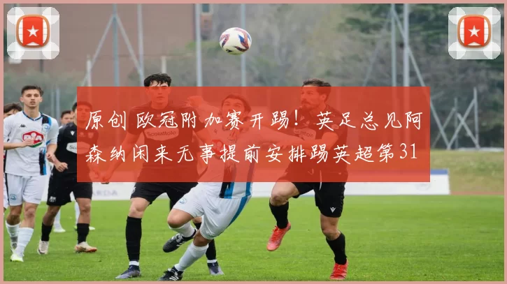 原创 欧冠附加赛开踢！英足总见阿森纳闲来无事提前安排踢英超第31轮！